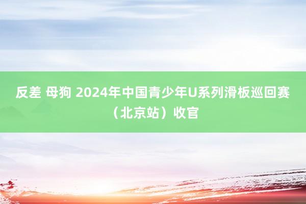 反差 母狗 2024年中国青少年U系列滑板巡回赛（北京站）收官