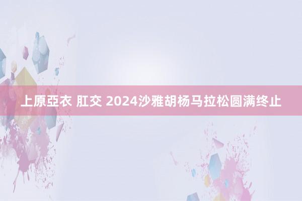 上原亞衣 肛交 2024沙雅胡杨马拉松圆满终止