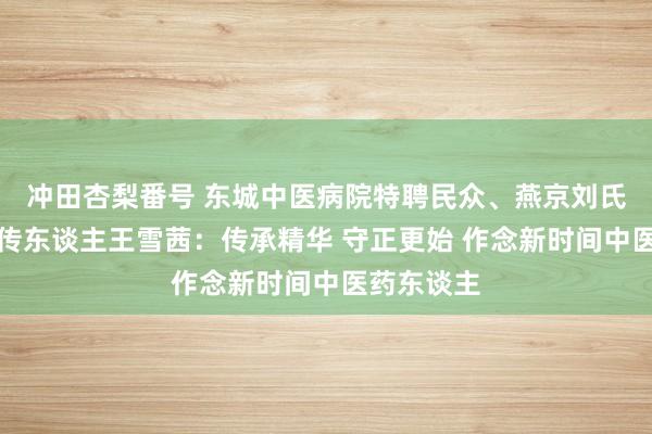 冲田杏梨番号 东城中医病院特聘民众、燕京刘氏伤寒门户传东谈主王雪茜：传承精华 守正更始 作念新时间中医药东谈主