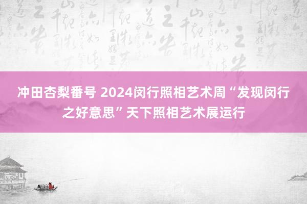 冲田杏梨番号 2024闵行照相艺术周“发现闵行之好意思”天下照相艺术展运行