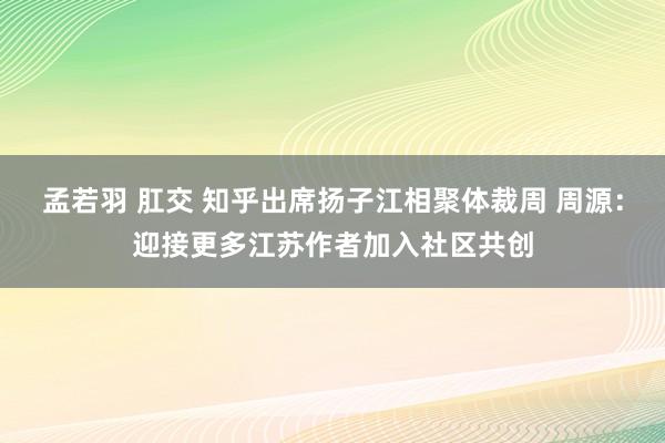 孟若羽 肛交 知乎出席扬子江相聚体裁周 周源：迎接更多江苏作者加入社区共创