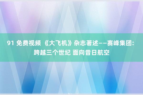 91 免费视频 《大飞机》杂志著述——赛峰集团: 跨越三个世纪 面向昔日航空