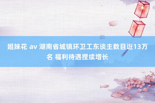 姐妹花 av 湖南省城镇环卫工东谈主数目近13万名 福利待遇捏续增长