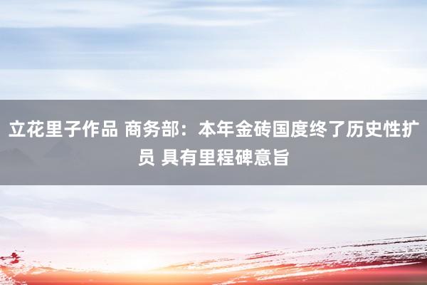 立花里子作品 商务部：本年金砖国度终了历史性扩员 具有里程碑意旨