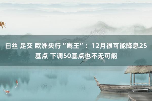 白丝 足交 欧洲央行“鹰王”：12月很可能降息25基点 下调50基点也不无可能