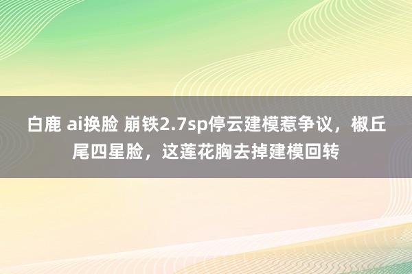 白鹿 ai换脸 崩铁2.7sp停云建模惹争议，椒丘尾四星脸，这莲花胸去掉建模回转