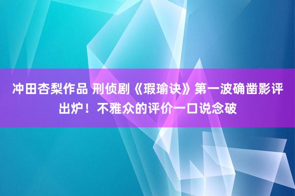 冲田杏梨作品 刑侦剧《瑕瑜诀》第一波确凿影评出炉！不雅众的评价一口说念破