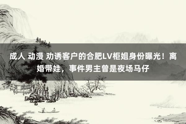 成人 动漫 劝诱客户的合肥LV柜姐身份曝光！离婚带娃，事件男主曾是夜场马仔