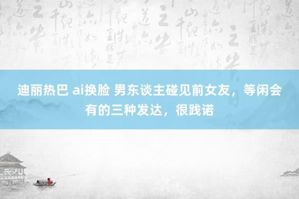 迪丽热巴 ai换脸 男东谈主碰见前女友，等闲会有的三种发达，很践诺