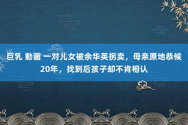 巨乳 動画 一对儿女被余华英拐卖，母亲原地恭候20年，找到后孩子却不肯相认