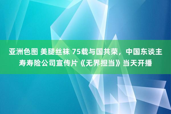 亚洲色图 美腿丝袜 75载与国共荣，中国东谈主寿寿险公司宣传片《无界担当》当天开播