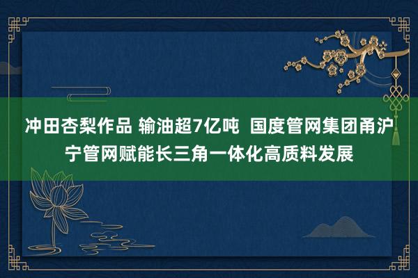 冲田杏梨作品 输油超7亿吨  国度管网集团甬沪宁管网赋能长三角一体化高质料发展