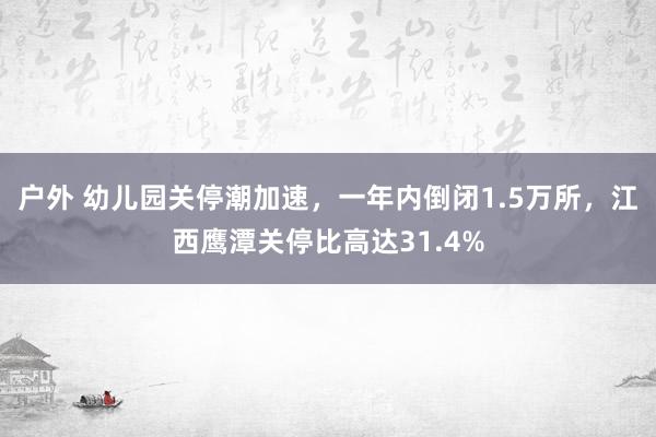 户外 幼儿园关停潮加速，一年内倒闭1.5万所，江西鹰潭关停比高达31.4%