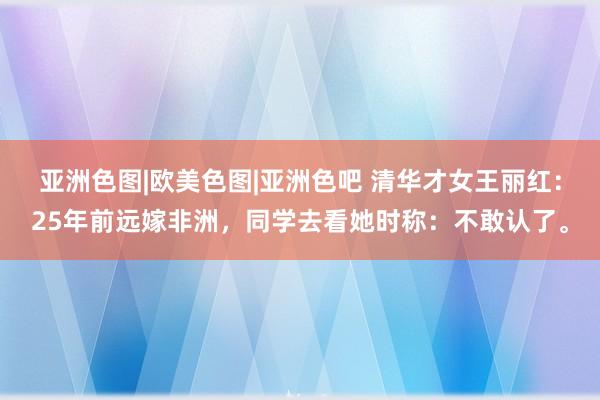 亚洲色图|欧美色图|亚洲色吧 清华才女王丽红：25年前远嫁非洲，同学去看她时称：不敢认了。