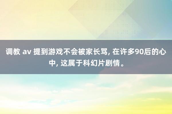 调教 av 提到游戏不会被家长骂， 在许多90后的心中， 这属于科幻片剧情。