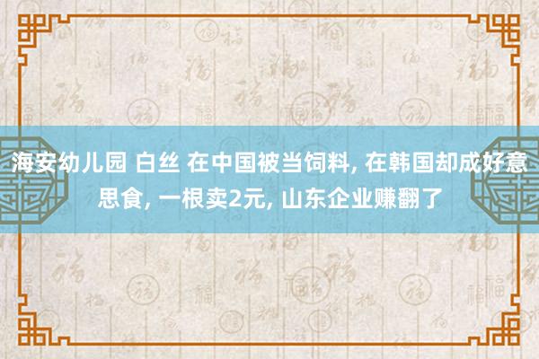 海安幼儿园 白丝 在中国被当饲料， 在韩国却成好意思食， 一根卖2元， 山东企业赚翻了