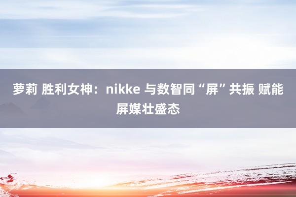 萝莉 胜利女神：nikke 与数智同“屏”共振 赋能屏媒壮盛态