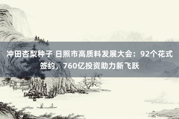 冲田杏梨种子 日照市高质料发展大会：92个花式签约，760亿投资助力新飞跃