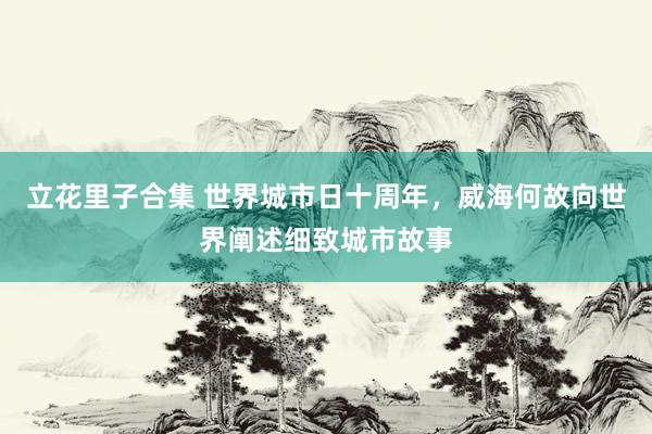 立花里子合集 世界城市日十周年，威海何故向世界阐述细致城市故事