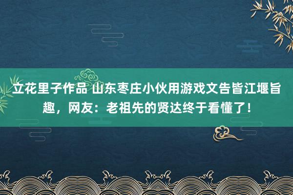 立花里子作品 山东枣庄小伙用游戏文告皆江堰旨趣，网友：老祖先的贤达终于看懂了！