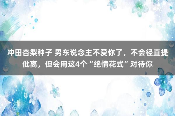 冲田杏梨种子 男东说念主不爱你了，不会径直提仳离，但会用这4个“绝情花式”对待你