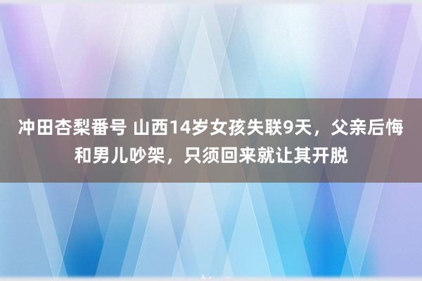 冲田杏梨番号 山西14岁女孩失联9天，父亲后悔和男儿吵架，只须回来就让其开脱