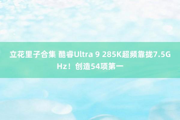 立花里子合集 酷睿Ultra 9 285K超频靠拢7.5GHz！创造54项第一