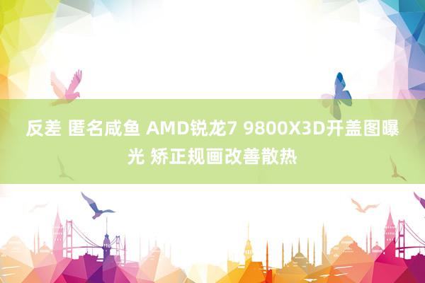 反差 匿名咸鱼 AMD锐龙7 9800X3D开盖图曝光 矫正规画改善散热