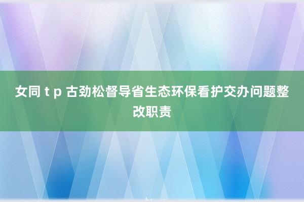 女同 t p 古劲松督导省生态环保看护交办问题整改职责