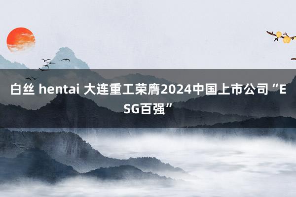 白丝 hentai 大连重工荣膺2024中国上市公司“ESG百强”