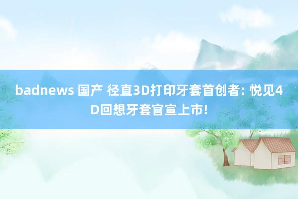 badnews 国产 径直3D打印牙套首创者: 悦见4D回想牙套官宣上市!