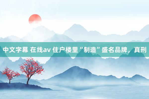 中文字幕 在线av 住户楼里“制造”盛名品牌，真刑