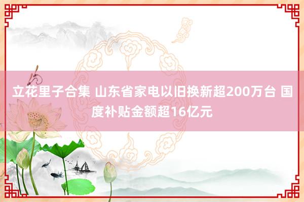 立花里子合集 山东省家电以旧换新超200万台 国度补贴金额超16亿元