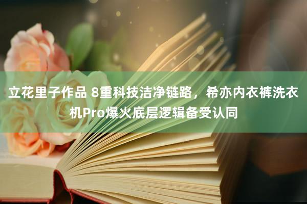 立花里子作品 8重科技洁净链路，希亦内衣裤洗衣机Pro爆火底层逻辑备受认同