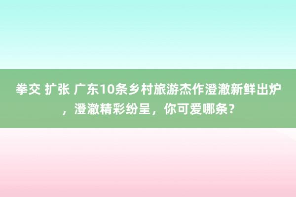 拳交 扩张 广东10条乡村旅游杰作澄澈新鲜出炉，澄澈精彩纷呈，你可爱哪条？