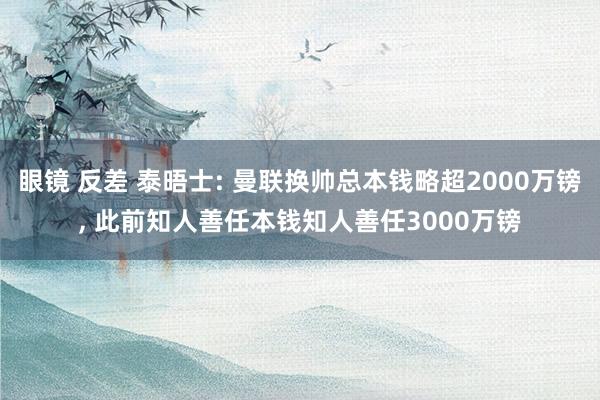 眼镜 反差 泰晤士: 曼联换帅总本钱略超2000万镑， 此前知人善任本钱知人善任3000万镑