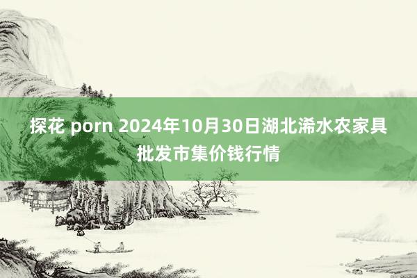 探花 porn 2024年10月30日湖北浠水农家具批发市集价钱行情