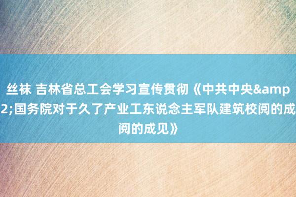 丝袜 吉林省总工会学习宣传贯彻《中共中央&#32;国务院对于久了产业工东说念主军队建筑校阅的成见》