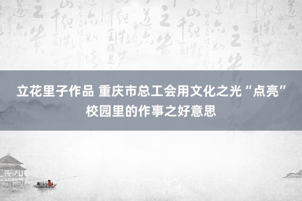 立花里子作品 重庆市总工会用文化之光“点亮”校园里的作事之好意思