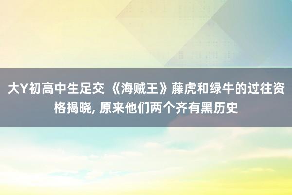 大Y初高中生足交 《海贼王》藤虎和绿牛的过往资格揭晓， 原来他们两个齐有黑历史