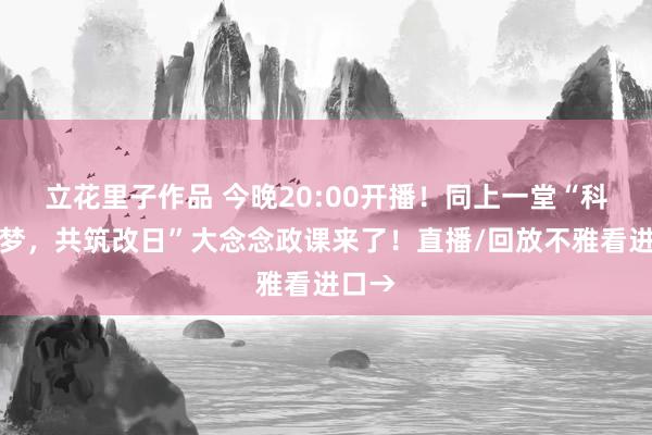 立花里子作品 今晚20:00开播！同上一堂“科教筑梦，共筑改日”大念念政课来了！直播/回放不雅看进口→