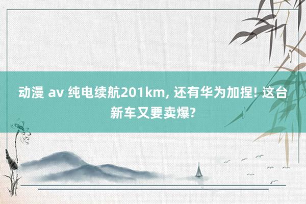 动漫 av 纯电续航201km， 还有华为加捏! 这台新车又要卖爆?