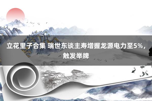 立花里子合集 瑞世东谈主寿增握龙源电力至5%，触发举牌