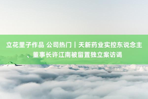 立花里子作品 公司热门｜天新药业实控东说念主、董事长许江南被留置独立案访谒