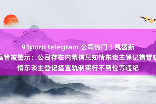 91porn telegram 公司热门｜凯盛新能被责令改正，多名高管被警示：公司存在内幕信息知情东谈主登记措置轨制实行不到位等违纪