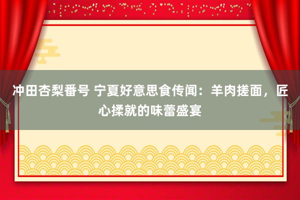 冲田杏梨番号 宁夏好意思食传闻：羊肉搓面，匠心揉就的味蕾盛宴