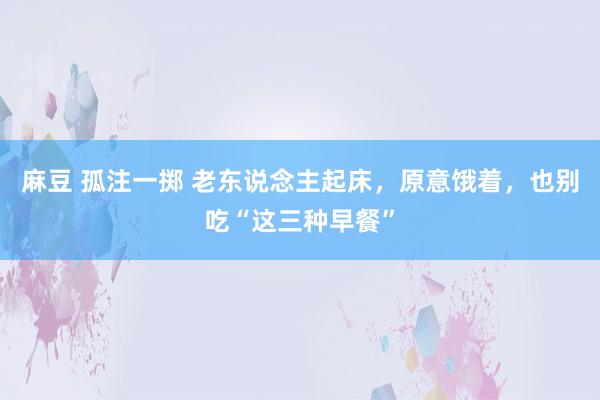 麻豆 孤注一掷 老东说念主起床，原意饿着，也别吃“这三种早餐”