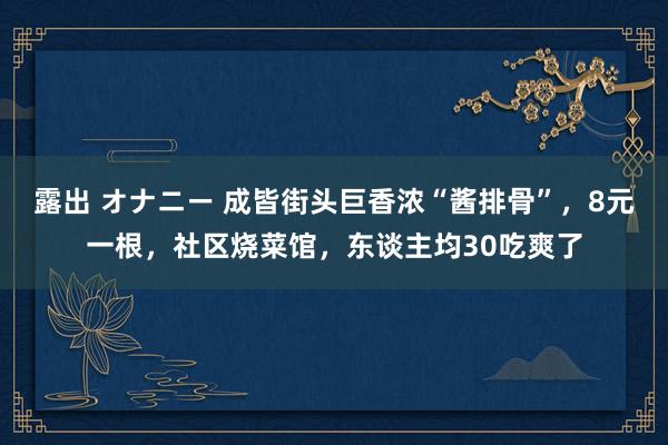 露出 オナニー 成皆街头巨香浓“酱排骨”，8元一根，社区烧菜馆，东谈主均30吃爽了