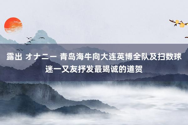 露出 オナニー 青岛海牛向大连英博全队及扫数球迷一又友抒发最竭诚的道贺