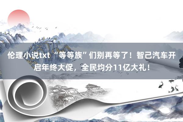 伦理小说txt “等等族”们别再等了！智己汽车开启年终大促，全民均分11亿大礼！